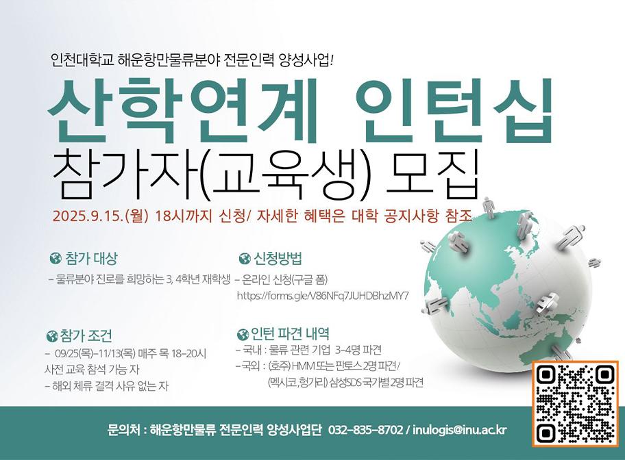 인천대학교 해운항만물류분야 전문인력 양성사업 산학연계 인턴십 참가자(교육생) 모집 2025.9.15.(월) 18시까지 신청/자세한 혜택은 대학 공지사항 참조 참가대상 물류분야 진로를 희망하는 3,4학년 재학생 신청방법 온라인신청(꾸글폼) 참가조건 9/25-11/13 매주 목 18-20시 사전 교육 참석가능자 해외체류결격 사유 없는 자 인턴 파견 내역 국내: 물류관련기업 3-4명 파견 국외: 호주 HMM 또는 판토스 2명 파견/멕시코 헝가리 삼성 SDS 국가별 2명 파견