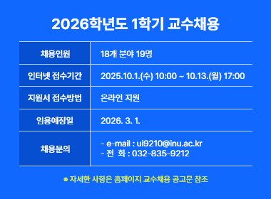 2026학년도 1학기 교수채용,  채용인원: 18개 분야 19명, 인터넷 접수기간: 2025.10.1.(수) 10:00 ~ 10.13.(월) 17:00, 지원서 접수방법:  온라인 지원, 임용예정일:  2026. 3. 1., 채용문의:  - e-mail : ui9210@inu.ac.kr - 전  화 : 032-835-9212
