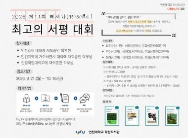 2026 제11회 레세냐(Reseña) 최고의 서평 대회 참가대상 인천소재 대학에 재학중인 학부생, 인천지역에 거주하면서 대학에 재학중인 학부생, 한경국립대학교에 재학중인 학부생 응모기간 2026. 9. 21.(월) - 10. 16.(금) 참가방법 필독서 선정된 4권의 필독서 중 1권 읽기 → 자료수집 참가신청서 및 지정 원고 양식 다운로드 → 서평 작성 지정된 원고에 서평 작성 → 응모기간 내 참가신청서 및 서평 제출 학산도서관 홈페이지 공지사항에서 원고양식 다운로드 후 메일 주소(hslib5@inu.ac.kr)로 신청서 제출 인천대학교 학산도서관 <서평쓰기> 대회 “책에 생각을 입히고, 평을 더하다” 인천대 학산도서관의 레세냐, 최고의 서평 대회는 필독서 1권을 읽고 서평을 작성해 제출하는 대회입니다. 레세냐(Reseña)는 스페인어로 서평을 의미합니다. 시상내역 최우수상(1명): 상장(총장상), 문화상품권(50만원) 우수상(2명): 상장(도서관장상), 문화상품권(25만원) 장려상(5명): 상장(도서관장상), 문화상품권(10만원) 참가혜택 ① 서평 제출 선착순 40명 - 모바일 상품권 1만원권 ② 인천대학교 재학생 - 필독교양도서 마일리지(3점) 및 비교과 활동 장학 유니포인트(5점) ③ 한경국립대학교 재학생 - 참여자 10명 추첨 후 모바일 상품권 1만원권 및 BB인증점수(50점) 문의사항 학산도서관 홈페이지 또는 전화(032-835-9421)