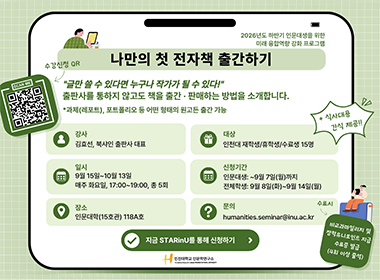 2026년도 하반기 인문대생을 위한 미래 융합역량 강화 프로그램 나만의 첫 전자책 출간하기 수강신청 QR “글만 쓸 수 있다면 누구나 작가가 될 수 있다!” 출판사를 통하지 않고도 책을 출간·판매하는 방법을 소개합니다. *과제(레포트), 포트폴리오 등 어떤 형태의 원고든 출간 가능 + 식사대용 간식 제공!! 강사 김효선, 북샤인 출판사 대표 대상 인천대 재학생/휴학생/수료생 15명 일시 9월 15일~10월 13일 매주 화요일, 17:00~19:00, 총 5회 신청기간 인문대생: ~9월 7일(월)까지 전체학생: 9월 8일(화)~9월 14일(월) 장소 인문대학(15호관) 118A호 문의 humanities.seminar@inu.ac.kr 지금 STARinU를 통해 신청하기 수료시 비교과마일리지 및 장학유니포인트 지급 수료증 발급 (4회 이상 출석) 인천대학교 인문학연구소