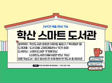 24시간 대출 / 반납 가능 학산 스마트 도서관 설치위치 : 학산도서관 중앙관 지하1층 출입구 / 복지회관 1층 도서대출 : 도서 대출 규정(대출권수/기간) 동일 도서반납 : 스마트도서관 기기에 반납 (스마트도서관 대출자료만 반납 가능) 이용 가능도서 : 최근 입수된 전 주제 분야 인기 도서 총 800권 문의 학산도서관 중앙관 4층 제2자료실 | 032-835-9416