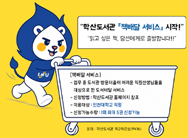 “학산도서관 「책배달 서비스」 시작!” “읽고 싶은 책, 당신에게로 출발합니다!!” [책배달 서비스] - 업무 중 도서관 방문대출이 어려운 직원선생님들을 대상으로 한 도서배달 서비스 - 신청방법 : 학산도서관 홈페이지 참조 - 이용대상 : 인천대학교 직원 - 신청가능수량 : 1회 최대 3권 신청가능 문의 : 학산도서관 제2자료실(9416)